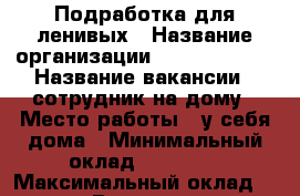 Подработка для ленивых › Название организации ­ Best-lesson › Название вакансии ­ сотрудник на дому › Место работы ­ у себя дома › Минимальный оклад ­ 50 000 › Максимальный оклад ­ 300 000 › Возраст от ­ 18 › Возраст до ­ 65 - Новосибирская обл., Баганский р-н Работа » Вакансии   